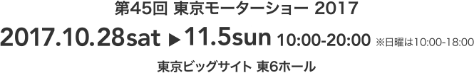 第45回 東京モーターショー 2017 2017.10.28sat～11.5sun 10:00-20:00※日曜は10:00-18:00 東京ビックサイト 東6ホール