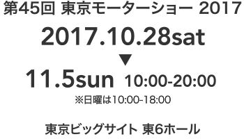 第45回 東京モーターショー 2017 2017.10.28sat～11.5sun 10:00-20:00※日曜は10:00-18:00 東京ビックサイト 東6ホール